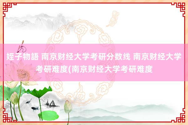 姪子物語 南京财经大学考研分数线 南京财经大学考研难度(南京财经大学考研难度