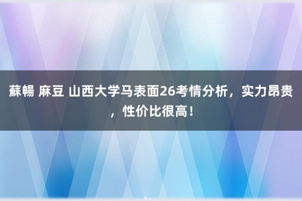 蘇暢 麻豆 山西大学马表面26考情分析，实力昂贵，性价比很高！