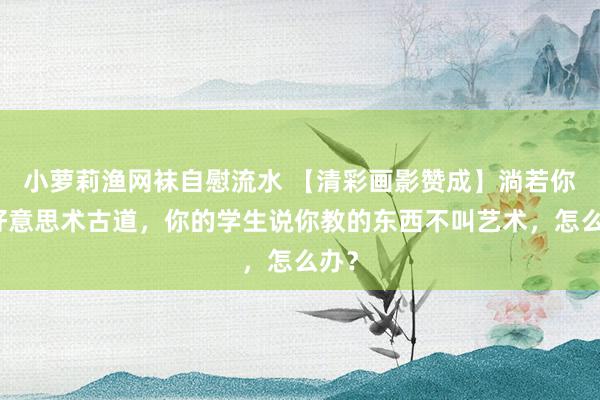 小萝莉渔网袜自慰流水 【清彩画影赞成】淌若你是好意思术古道，你的学生说你教的东西不叫艺术，怎么办？