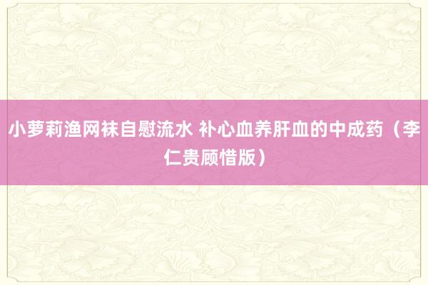 小萝莉渔网袜自慰流水 补心血养肝血的中成药（李仁贵顾惜版）