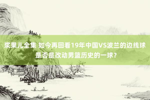 浆果儿全集 如今再回看19年中国VS波兰的边线球 是否是改动男篮历史的一球？