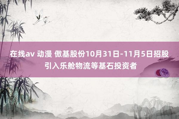 在线av 动漫 傲基股份10月31日-11月5日招股 引入乐舱物流等基石投资者