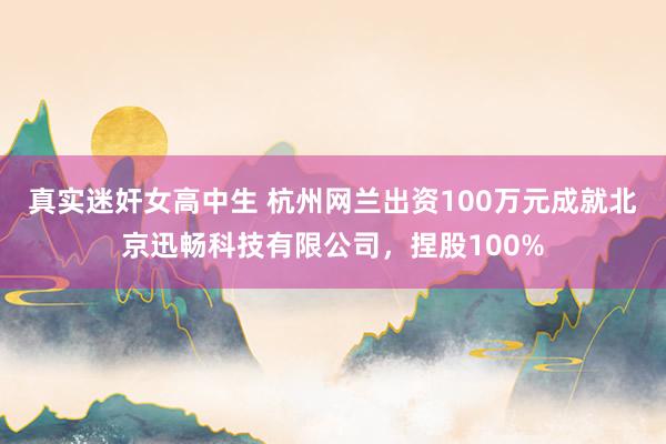 真实迷奸女高中生 杭州网兰出资100万元成就北京迅畅科技有限公司，捏股100%