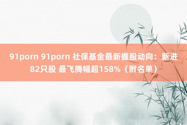 91porn 91porn 社保基金最新握股动向：新进82只股 最飞腾幅超158%（附名单）