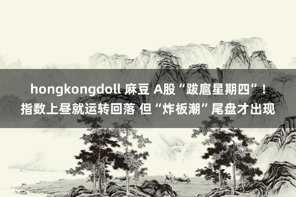 hongkongdoll 麻豆 A股“跋扈星期四”！指数上昼就运转回落 但“炸板潮”尾盘才出现