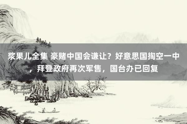 浆果儿全集 豪赌中国会谦让？好意思国掏空一中，拜登政府再次军售，国台办已回复