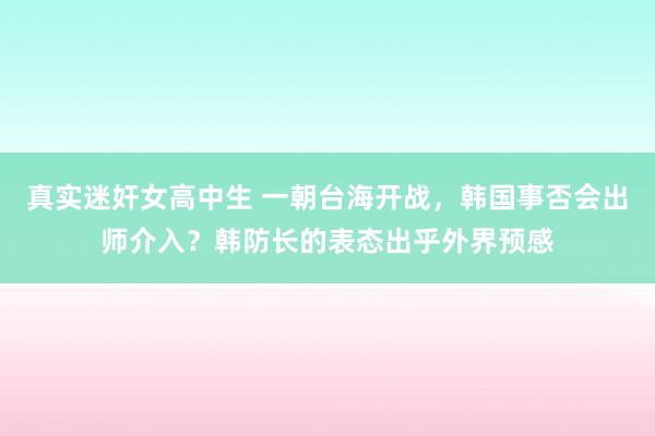 真实迷奸女高中生 一朝台海开战，韩国事否会出师介入？韩防长的表态出乎外界预感