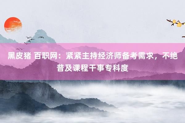 黑皮猪 百职网：紧紧主持经济师备考需求，不绝普及课程干事专科度