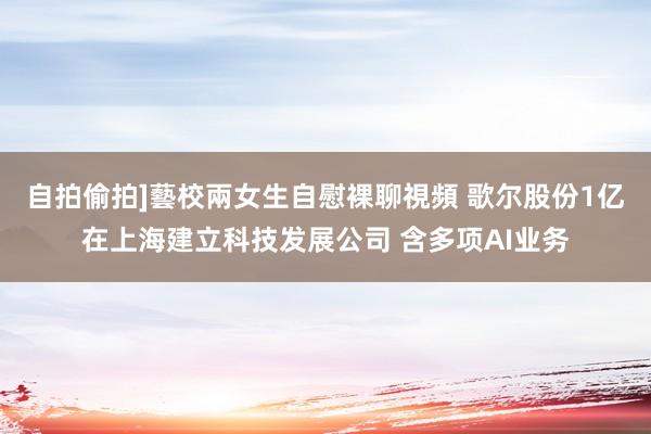 自拍偷拍]藝校兩女生自慰裸聊視頻 歌尔股份1亿在上海建立科技发展公司 含多项AI业务