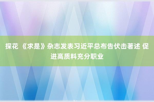 探花 《求是》杂志发表习近平总布告伏击著述 促进高质料充分职业