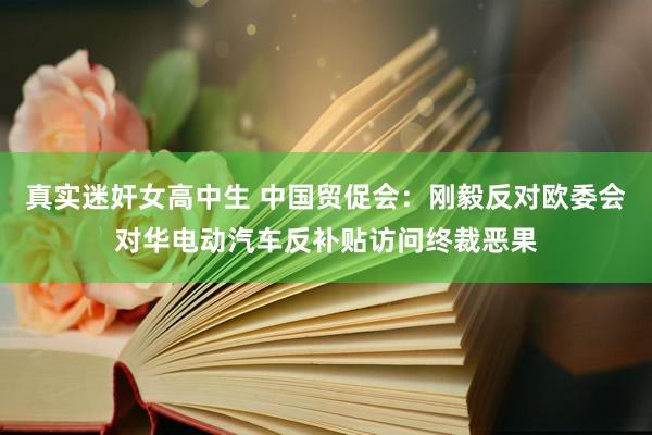 真实迷奸女高中生 中国贸促会：刚毅反对欧委会对华电动汽车反补贴访问终裁恶果