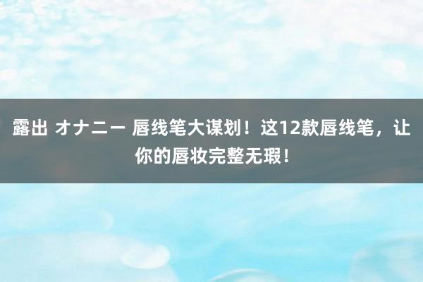 露出 オナニー 唇线笔大谋划！这12款唇线笔，让你的唇妆完整无瑕！