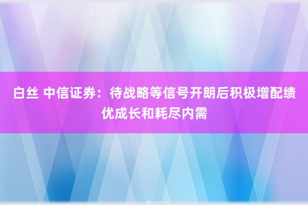 白丝 中信证券：待战略等信号开朗后积极增配绩优成长和耗尽内需