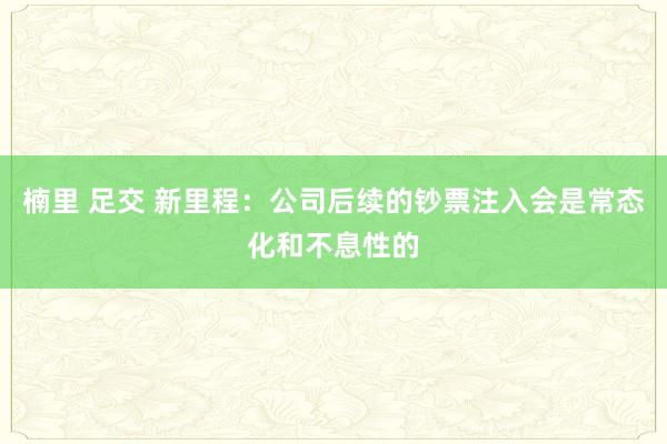 楠里 足交 新里程：公司后续的钞票注入会是常态化和不息性的