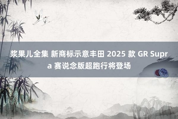 浆果儿全集 新商标示意丰田 2025 款 GR Supra 赛说念版超跑行将登场