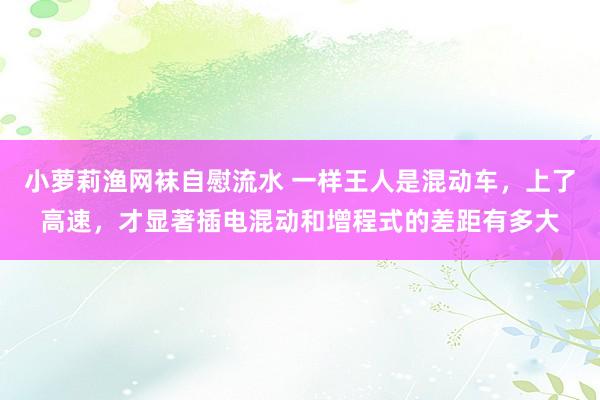 小萝莉渔网袜自慰流水 一样王人是混动车，上了高速，才显著插电混动和增程式的差距有多大