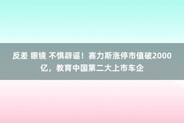 反差 眼镜 不惧辟谣！赛力斯涨停市值破2000亿，教育中国第二大上市车企