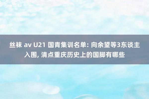 丝袜 av U21 国青集训名单: 向余望等3东谈主入围， 清点重庆历史上的国脚有哪些