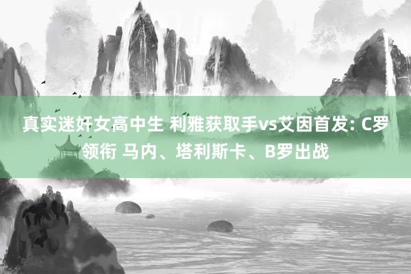 真实迷奸女高中生 利雅获取手vs艾因首发: C罗领衔 马内、塔利斯卡、B罗出战