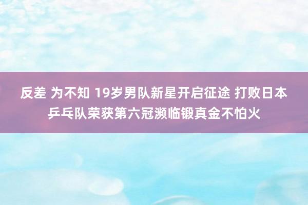 反差 为不知 19岁男队新星开启征途 打败日本乒乓队荣获第六冠濒临锻真金不怕火