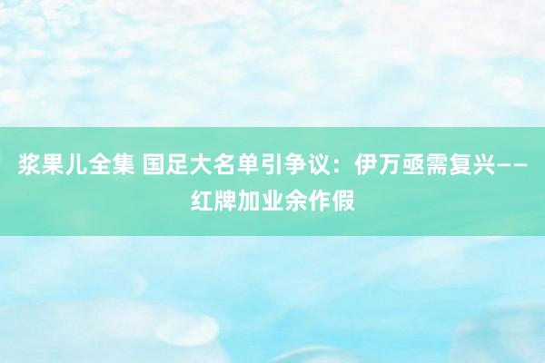 浆果儿全集 国足大名单引争议：伊万亟需复兴——红牌加业余作假