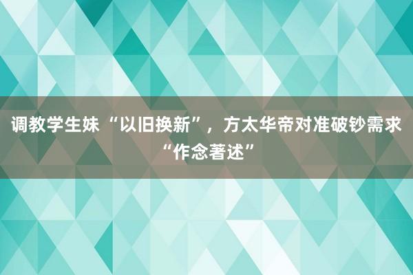 调教学生妹 “以旧换新”，方太华帝对准破钞需求“作念著述”