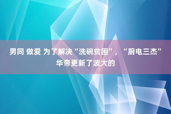 男同 做爱 为了解决“洗碗贫困”，“厨电三杰”华帝更新了波大的