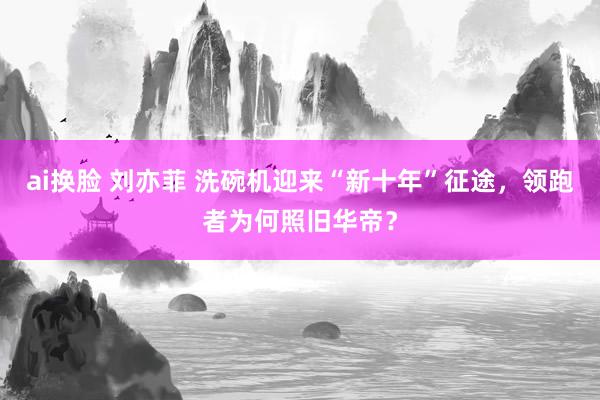 ai换脸 刘亦菲 洗碗机迎来“新十年”征途，领跑者为何照旧华帝？