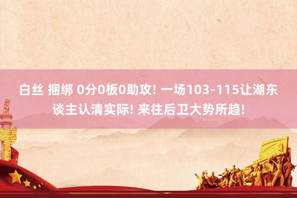 白丝 捆绑 0分0板0助攻! 一场103-115让湖东谈主认清实际! 来往后卫大势所趋!