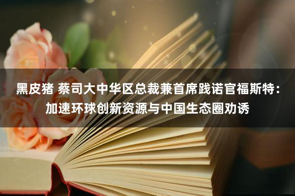 黑皮猪 蔡司大中华区总裁兼首席践诺官福斯特：加速环球创新资源与中国生态圈劝诱