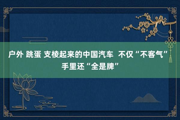 户外 跳蛋 支棱起来的中国汽车  不仅“不客气” 手里还“全是牌”