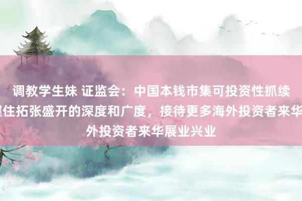 调教学生妹 证监会：中国本钱市集可投资性抓续增强 将握住拓张盛开的深度和广度，接待更多海外投资者来华展业兴业