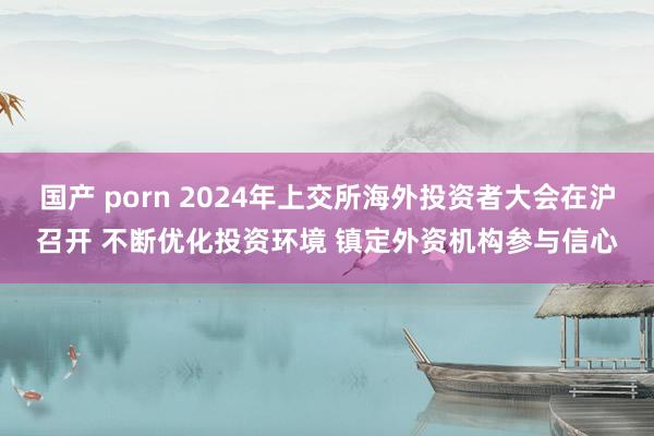 国产 porn 2024年上交所海外投资者大会在沪召开 不断优化投资环境 镇定外资机构参与信心