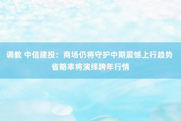 调教 中信建投：商场仍将守护中期震憾上行趋势 省略率将演绎跨年行情