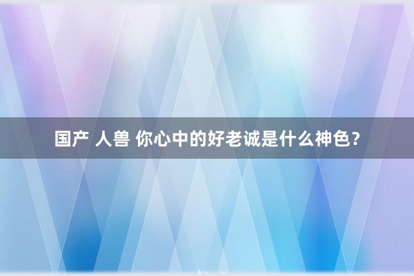 国产 人兽 你心中的好老诚是什么神色？