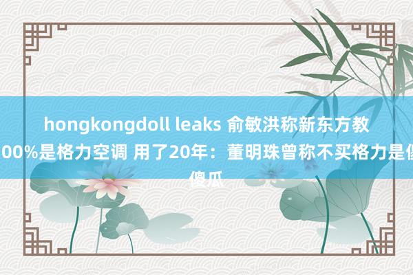 hongkongdoll leaks 俞敏洪称新东方教室100%是格力空调 用了20年：董明珠曾称不买格力是傻瓜