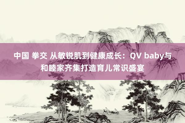 中国 拳交 从敏锐肌到健康成长：QV baby与和睦家齐集打造育儿常识盛宴