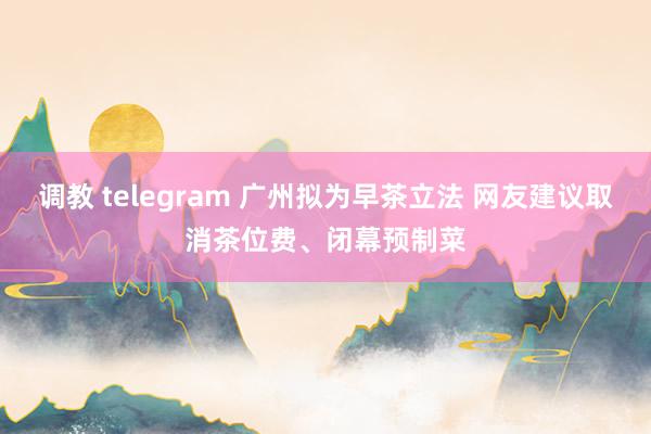 调教 telegram 广州拟为早茶立法 网友建议取消茶位费、闭幕预制菜