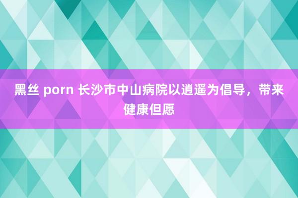 黑丝 porn 长沙市中山病院以逍遥为倡导，带来健康但愿