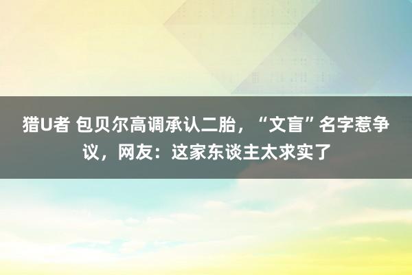 猎U者 包贝尔高调承认二胎，“文盲”名字惹争议，网友：这家东谈主太求实了