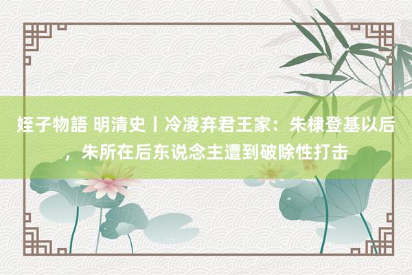 姪子物語 明清史丨冷凌弃君王家：朱棣登基以后，朱所在后东说念主遭到破除性打击