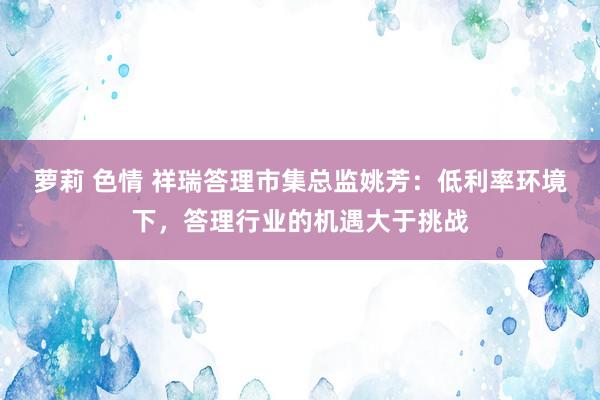 萝莉 色情 祥瑞答理市集总监姚芳：低利率环境下，答理行业的机遇大于挑战