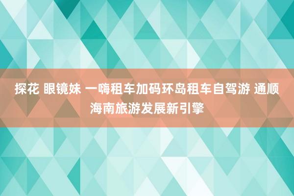 探花 眼镜妹 一嗨租车加码环岛租车自驾游 通顺海南旅游发展新引擎