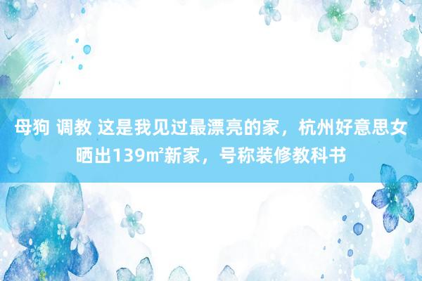 母狗 调教 这是我见过最漂亮的家，杭州好意思女晒出139㎡新家，号称装修教科书