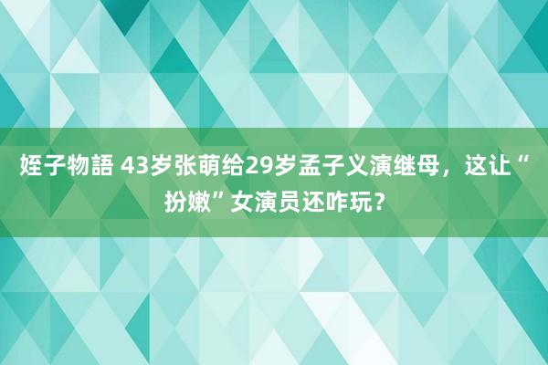 姪子物語 43岁张萌给29岁孟子义演继母，这让“扮嫩”女演员还咋玩？