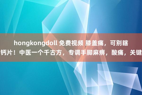 hongkongdoll 免费视频 膝盖痛，可别瞎用钙片！中医一个千古方，专调手脚麻痹，酸痛，关键响