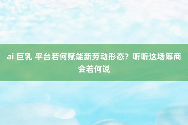 ai 巨乳 平台若何赋能新劳动形态？听听这场筹商会若何说