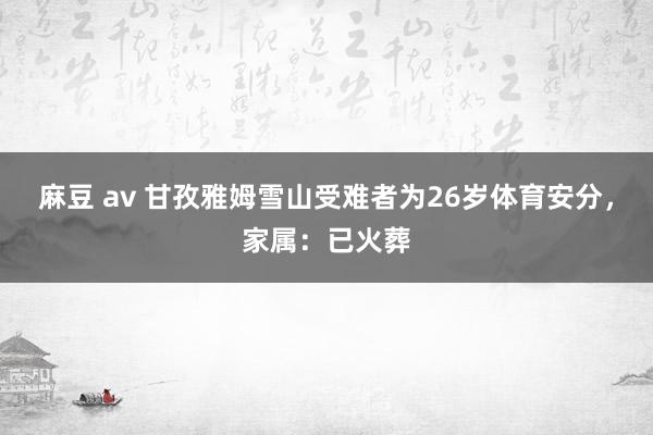 麻豆 av 甘孜雅姆雪山受难者为26岁体育安分，家属：已火葬