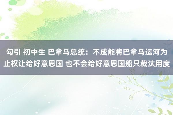 勾引 初中生 巴拿马总统：不成能将巴拿马运河为止权让给好意思国 也不会给好意思国船只裁汰用度