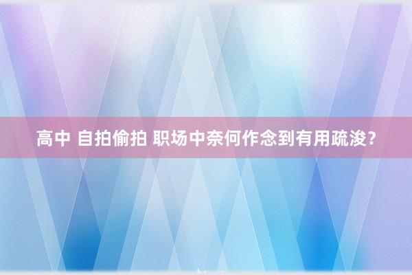 高中 自拍偷拍 职场中奈何作念到有用疏浚？